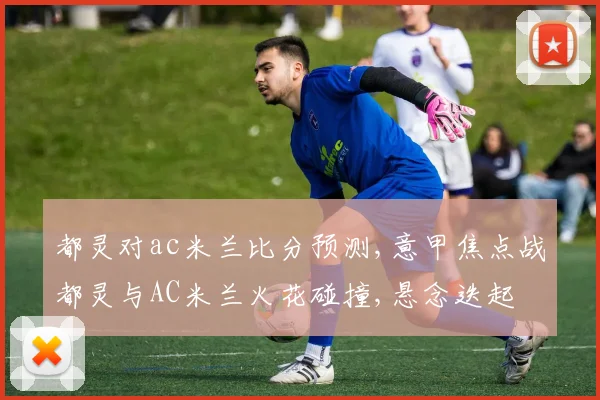 都灵对ac米兰比分预测,意甲焦点战都灵与AC米兰火花碰撞,悬念迭起