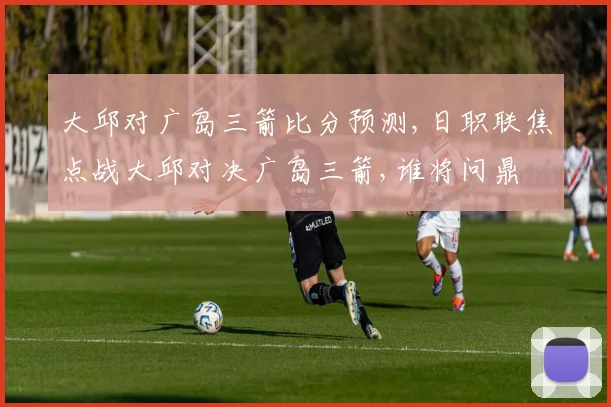 大邱对广岛三箭比分预测,日职联焦点战大邱对决广岛三箭,谁将问鼎